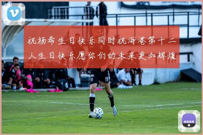 祝杨希生日快乐同时祝海港第十二人生日快乐愿你们的未来更加辉煌绚烂