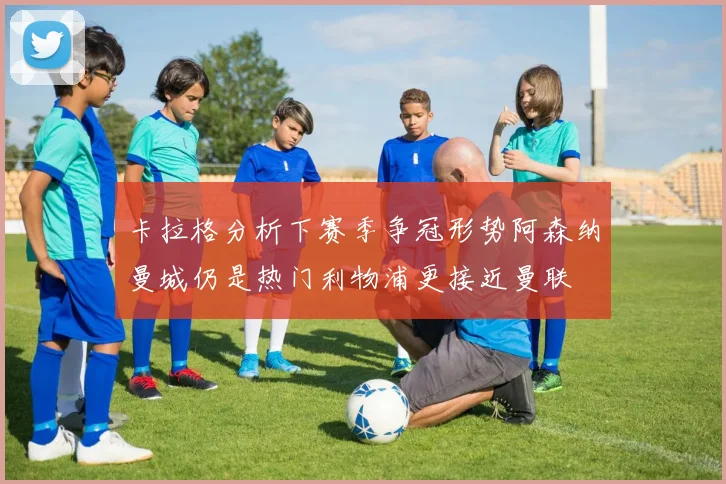 卡拉格分析下赛季争冠形势阿森纳曼城仍是热门利物浦更接近曼联