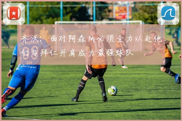 齐沃：面对阿森纳必须全力以赴他们与拜仁并肩成为最强球队