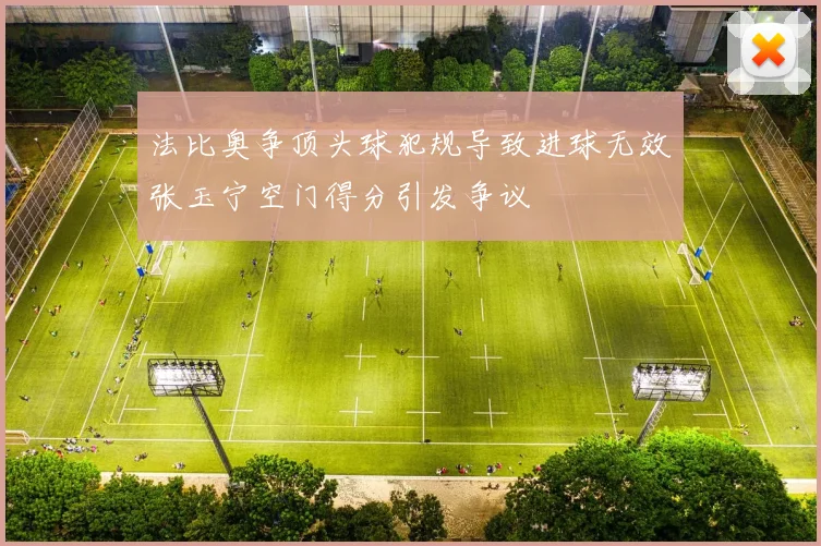 法比奥争顶头球犯规导致进球无效张玉宁空门得分引发争议
