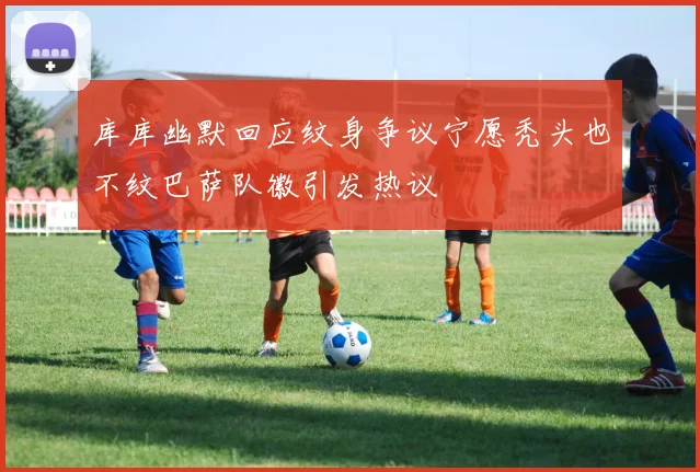 库库幽默回应纹身争议宁愿秃头也不纹巴萨队徽引发热议