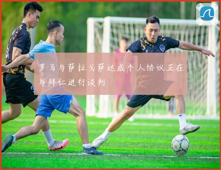罗马与萨拉戈萨达成个人协议正在与拜仁进行谈判