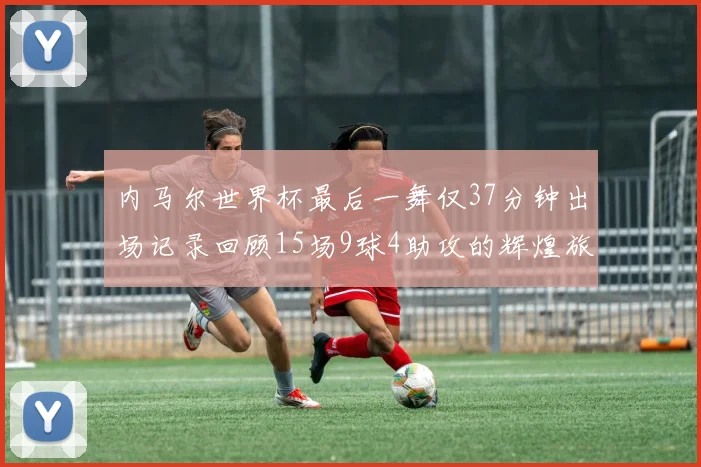 内马尔世界杯最后一舞仅37分钟出场记录回顾15场9球4助攻的辉煌旅程