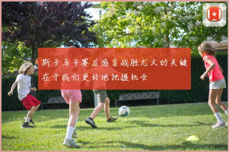 斯卡马卡赛后感言战胜尤文的关键在于我们更好地把握机会