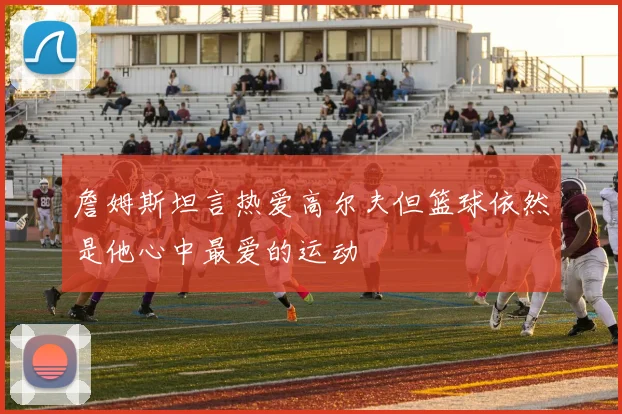 詹姆斯坦言热爱高尔夫但篮球依然是他心中最爱的运动