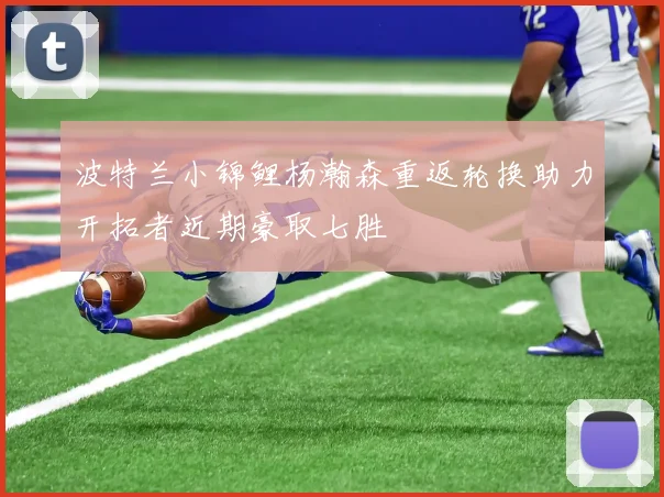 波特兰小锦鲤杨瀚森重返轮换助力开拓者近期豪取七胜