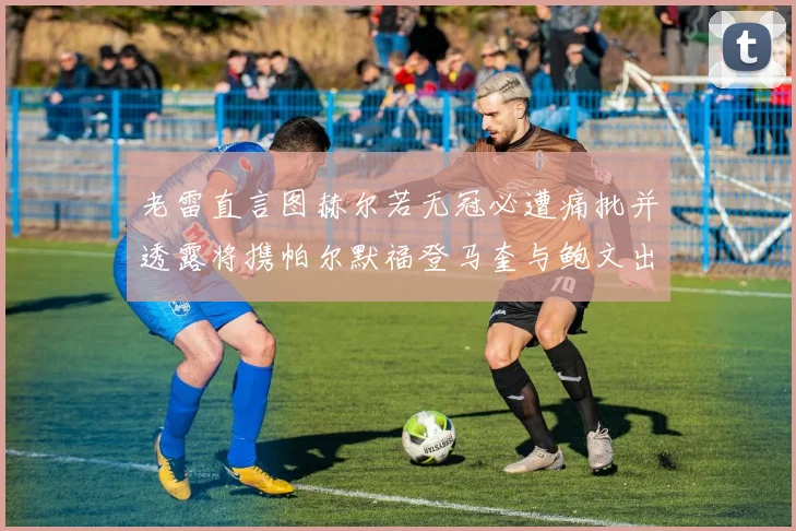 老雷直言图赫尔若无冠必遭痛批并透露将携帕尔默福登马奎与鲍文出战