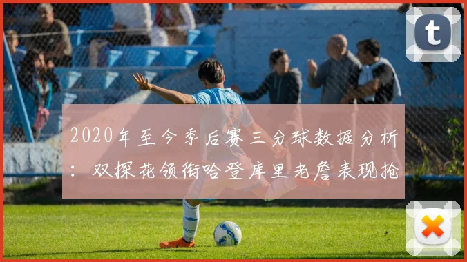 2020年至今季后赛三分球数据分析：双探花领衔哈登库里老詹表现抢眼
