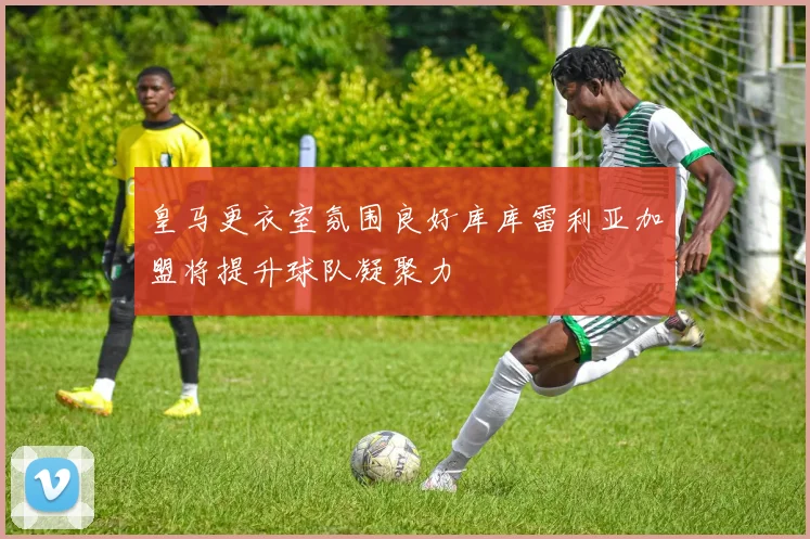 皇马更衣室氛围良好库库雷利亚加盟将提升球队凝聚力