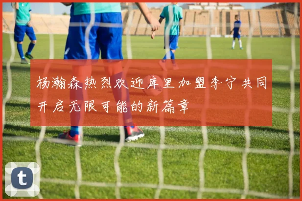 杨瀚森热烈欢迎库里加盟李宁共同开启无限可能的新篇章