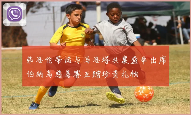 弗洛伦蒂诺与马洛塔共襄盛举出席伯纳乌慈善赛互赠珍贵礼物