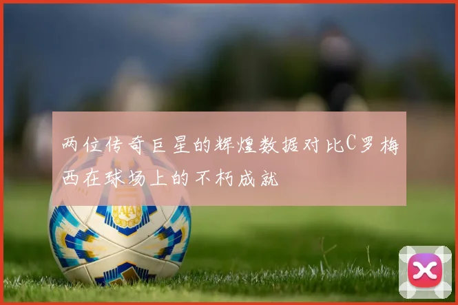 两位传奇巨星的辉煌数据对比C罗梅西在球场上的不朽成就