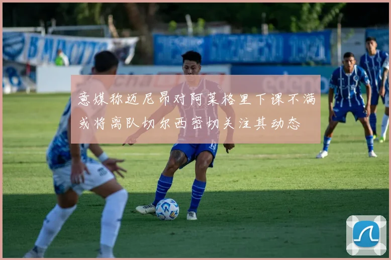 意媒称迈尼昂对阿莱格里下课不满或将离队切尔西密切关注其动态