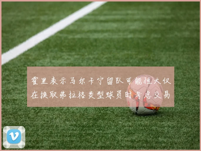 霍里表示马尔卡宁留队可能性大仅在换取弗拉格类型球员时考虑交易